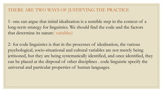 THERE ARE TWO WAYS OF JUSTIFYING THE PRACTICE
1- one can argue that initial idealisation is a sensible step in the context of a
long-term strategy for linguistics. We should find the code and the factors
that determine its nature( variables)
2- for code linguistics is that in the processes of idealisation, the various
psychological, socio-situational and cultural variables are not merely being
jettisoned, but they are being systematically identified, and once identified, they
can be placed at the disposal of other disciplines . code linguistic specify the
universal and particular properties of human languages.
 