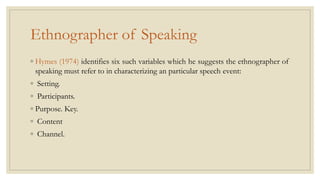 Ethnographer of Speaking
◦ Hymes (1974) identifies six such variables which he suggests the ethnographer of
speaking must refer to in characterizing an particular speech event:
◦ Setting.
◦ Participants.
◦ Purpose. Key.
◦ Content
◦ Channel.
 