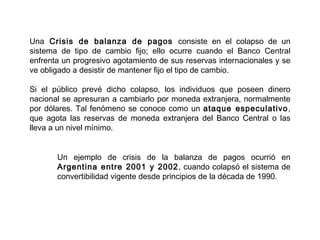 Una Crisis de balanza de pagos consiste en el colapso de un
sistema de tipo de cambio fijo; ello ocurre cuando el Banco Central
enfrenta un progresivo agotamiento de sus reservas internacionales y se
ve obligado a desistir de mantener fijo el tipo de cambio.

Si el público prevé dicho colapso, los individuos que poseen dinero
nacional se apresuran a cambiarlo por moneda extranjera, normalmente
por dólares. Tal fenómeno se conoce como un ataque especulativo ,
que agota las reservas de moneda extranjera del Banco Central o las
lleva a un nivel mínimo.


       Un ejemplo de crisis de la balanza de pagos ocurrió en
       Argentina entre 2001 y 2002 , cuando colapsó el sistema de
       convertibilidad vigente desde principios de la década de 1990.
 
