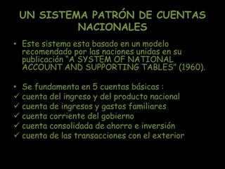 UN SISTEMA PATRÓN DE CUENTAS
NACIONALES
• Este sistema esta basado en un modelo
recomendado por las naciones unidas en su
publicación “A SYSTEM OF NATIONAL
ACCOUNT AND SUPPORTING TABLES” (1960).
• Se fundamenta en 5 cuentas básicas :
 cuenta del ingreso y del producto nacional
 cuenta de ingresos y gastos familiares
 cuenta corriente del gobierno
 cuenta consolidada de ahorro e inversión
 cuenta de las transacciones con el exterior
 