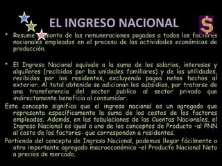 EL INGRESO NACIONAL
* Resume el monto de las remuneraciones pagadas a todos los factores
nacionales empleados en el proceso de las actividades económicas de
producción.
* El Ingreso Nacional equivale a la suma de los salarios, intereses y
alquileres (recibidos por las unidades familiares) y de las utilidades,
recibidos por los residentes, excluyendo pagos netos hechos al
exterior. Al total obtenido se adicionan los subsidios, por tratarse de
una transferencia del sector publico al sector privado que
indirectamente beneficia al consumidor.
Este concepto significa que el ingreso nacional es un agregado que
representa específicamente la suma de los costos de los factores
empleados. Además, en las tabulaciones de las Cuentas Nacionales, el
Ingreso Nacional es igual a uno de los conceptos de Producto –al PNN
al costo de los factores- que corresponden a residentes.
Partiendo del concepto de Ingreso Nacional, podemos llegar fácilmente a
otro importante agregado macroeconómico –el Producto Nacional Neto
a precios de mercado.
 
