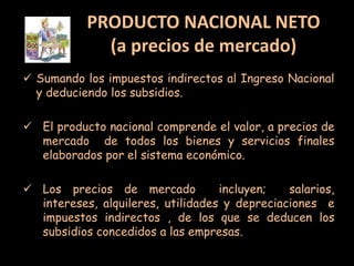 PRODUCTO NACIONAL NETO
(a precios de mercado)
 Sumando los impuestos indirectos al Ingreso Nacional
y deduciendo los subsidios.
 El producto nacional comprende el valor, a precios de
mercado de todos los bienes y servicios finales
elaborados por el sistema económico.
 Los precios de mercado incluyen; salarios,
intereses, alquileres, utilidades y depreciaciones e
impuestos indirectos , de los que se deducen los
subsidios concedidos a las empresas.
 