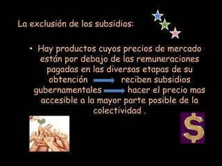 La exclusión de los subsidios:
• Hay productos cuyos precios de mercado
están por debajo de las remuneraciones
pagadas en las diversas etapas de su
obtención reciben subsidios
gubernamentales hacer el precio mas
accesible a la mayor parte posible de la
colectividad .
 
