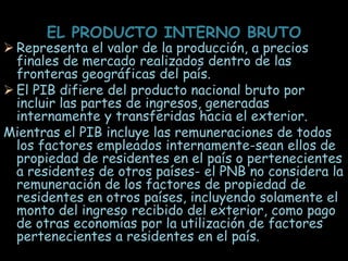 EL PRODUCTO INTERNO BRUTO
 Representa el valor de la producción, a precios
finales de mercado realizados dentro de las
fronteras geográficas del país.
 El PIB difiere del producto nacional bruto por
incluir las partes de ingresos, generadas
internamente y transferidas hacia el exterior.
Mientras el PIB incluye las remuneraciones de todos
los factores empleados internamente-sean ellos de
propiedad de residentes en el país o pertenecientes
a residentes de otros países- el PNB no considera la
remuneración de los factores de propiedad de
residentes en otros países, incluyendo solamente el
monto del ingreso recibido del exterior, como pago
de otras economías por la utilización de factores
pertenecientes a residentes en el país.
 