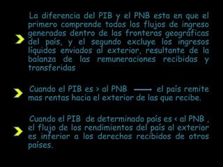 La diferencia del PIB y el PNB esta en que el
primero comprende todos los flujos de ingreso
generados dentro de las fronteras geográficas
del país, y el segundo excluye los ingresos
líquidos enviados al exterior, resultante de la
balanza de las remuneraciones recibidas y
transferidas
Cuando el PIB es > al PNB el país remite
mas rentas hacia el exterior de las que recibe.
Cuando el PIB de determinado país es < al PNB ,
el flujo de los rendimientos del país al exterior
es inferior a los derechos recibidos de otros
países.
 