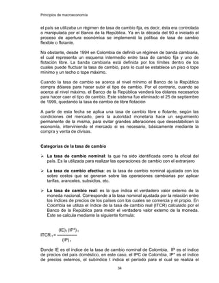 Principios de macroeconomía
34
el país se utilizaba un régimen de tasa de cambio fija, es decir, ésta era controlada
o manipulada por el Banco de la República. Ya en la década del 90 e iniciado el
proceso de apertura económica se implementó la política de tasa de cambio
flexible o flotante.
No obstante, desde 1994 en Colombia de definió un régimen de banda cambiaria,
el cual representa un esquema intermedio entre tasa de cambio fija y uno de
flotación libre. La banda cambiaria está definida por los límites dentro de los
cuales puede fluctuar la tasa de cambio, para lo cual se establece un piso o tope
mínimo y un techo o tope máximo.
Cuando la tasa de cambio se acerca al nivel mínimo el Banco de la República
compra dólares para hacer subir el tipo de cambio. Por el contrario, cuando se
acerca al nivel máximo, el Banco de la República venderá los dólares necesarios
para hacer caer el tipo de cambio. Este sistema fue eliminado el 25 de septiembre
de 1999, quedando la tasa de cambio de libre flotación
A partir de esta fecha se aplica una tasa de cambio libre o flotante, según las
condiciones del mercado, pero la autoridad monetaria hace un seguimiento
permanente de la misma, para evitar grandes alteraciones que desestabilicen la
economía, interviniendo el mercado si es necesario, básicamente mediante la
compra y venta de divisas.
Categorías de la tasa de cambio
La tasa de cambio nominal: la que ha sido identificada como la oficial del
país. Es la utilizada para realizar las operaciones de cambio con el extranjero
La tasa de cambio efectiva: es la tasa de cambio nominal ajustada con los
sobre costos que se generan sobre las operaciones cambiarias por aplicar
tarifas, aranceles, subsidios, etc.
La tasa de cambio real: es la que indica el verdadero valor externo de la
moneda nacional. Corresponde a la tasa nominal ajustada por la relación entre
los índices de precios de los países con los cuales se comercia y el propio. En
Colombia se utiliza el índice de la tasa de cambio real (ITCR) calculado por el
Banco de la República para medir el verdadero valor externo de la moneda.
Este se calcula mediante la siguiente formula:
(IE) t (IP*) t
ITCR t = --------------
(IP) t
Donde IE es el índice de la tasa de cambio nominal de Colombia, IP es el índice
de precios del país doméstico, en este caso, el IPC de Colombia, IP* es el índice
de precios externos, el subíndice t indica el período para el cual se realiza el
 