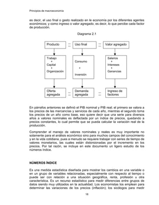 Principios de macroeconomía
18
es decir, el uso final o gasto realizado en le economía por los diferentes agentes
económicos; y como ingreso o valor agregado, es decir, lo que percibe cada factor
de producción.
Diagrama 2.1
En párrafos anteriores se definió el PIB nominal y PIB real; el primero se valora a
los precios de las mercancías y servicios de cada año, mientras el segundo toma
los precios de un año como base, eso quiere decir que una serie para diversos
años a valores nominales es deflactada por un índice de precios, quedando a
precios constantes, lo cual permite que se pueda calcular la variación real de la
producción.
Comprender el manejo de valores nominales y reales es muy importante no
solamente para el análisis económico sino para muchos campos del conocimiento
y en la vida cotidiana, pues a menudo se requiere trabajar con series de tiempo de
valores monetarios, las cuales están distorsionadas por el incremento en los
precios. Por tal razón, se incluye en este documento un ligero estudio de los
números índice.
NÚMEROS ÍNDICE
Es una medida estadística diseñada para mostrar los cambios en una variable o
en un grupo de variables relacionadas, especialmente con respecto al tiempo o
puede ser con relación a una situación geográfica, renta, profesión u otra
característica. Es un recurso estadístico para medir diferencias entre grupos de
datos siendo muy utilizados en la actualidad. Los economistas los emplean para
determinar las variaciones de los precios (inflación); los sicólogos para medir
Producto Uso final Valor agregado
Trabajo
+
Capital
+
Organización
Consumo
+
Inversión
Salarios
+
Intereses
+
Ganancias
Oferta
agregada
Demanda
agregada
Ingreso de
factores
 