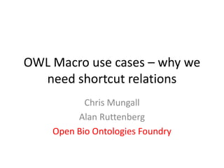 OWL Macro use cases – why we need shortcut relations Chris Mungall Alan Ruttenberg Open Bio Ontologies Foundry 