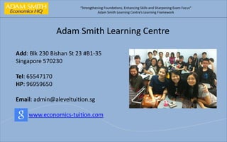 “Strengthening Foundations, Enhancing Skills and Sharpening Exam Focus” 
Adam Smith Learning Centre’s Learning Framework 
Adam Smith Learning Centre 
Add: Blk 230 Bishan St 23 #B1-35 
Singapore 570230 
Tel: 65547170 
HP: 96959650 
Email: admin@aleveltuition.sg 
www.economics-tuition.com 
 