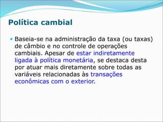 Política cambial
 Baseia-se na administração da taxa (ou taxas)
de câmbio e no controle de operações
cambiais. Apesar de estar indiretamente
ligada à política monetária, se destaca desta
por atuar mais diretamente sobre todas as
variáveis relacionadas às transações
econômicas com o exterior.
 