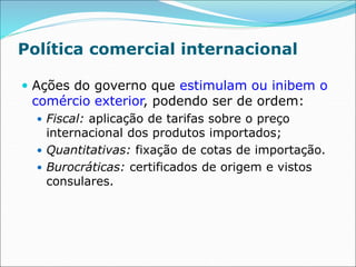 Política comercial internacional
 Ações do governo que estimulam ou inibem o
comércio exterior, podendo ser de ordem:
 Fiscal: aplicação de tarifas sobre o preço
internacional dos produtos importados;
 Quantitativas: fixação de cotas de importação.
 Burocráticas: certificados de origem e vistos
consulares.
 