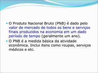  O Produto Nacional Bruto (PNB) é dado pelo
valor de mercado de todos os bens e serviços
finais produzidos na economia em um dado
período de tempo (geralmente um ano).
 O PNB é a medida básica da atividade
econômica. Inclui itens como roupas, serviços
médicos e etc.
 