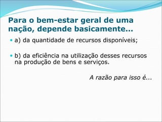 Para o bem-estar geral de uma
nação, depende basicamente...
 a) da quantidade de recursos disponíveis;
 b) da eficiência na utilização desses recursos
na produção de bens e serviços.
A razão para isso é...
 