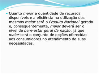  Quanto maior a quantidade de recursos
disponíveis e a eficiência na utilização dos
mesmos maior será o Produto Nacional gerado
e, consequentemente, maior deverá ser o
nível de bem-estar geral da nação, já que
maior será o conjunto de opções oferecidas
aos consumidores no atendimento de suas
necessidades.
 