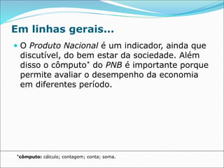 Em linhas gerais...
 O Produto Nacional é um indicador, ainda que
discutível, do bem estar da sociedade. Além
disso o cômputo* do PNB é importante porque
permite avaliar o desempenho da economia
em diferentes período.
*cômputo: cálculo; contagem; conta; soma.
 