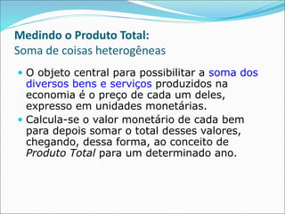 Medindo o Produto Total:
Soma de coisas heterogêneas
 O objeto central para possibilitar a soma dos
diversos bens e serviços produzidos na
economia é o preço de cada um deles,
expresso em unidades monetárias.
 Calcula-se o valor monetário de cada bem
para depois somar o total desses valores,
chegando, dessa forma, ao conceito de
Produto Total para um determinado ano.
 