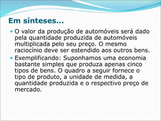 Em sínteses...
 O valor da produção de automóveis será dado
pela quantidade produzida de automóveis
multiplicada pelo seu preço. O mesmo
raciocínio deve ser estendido aos outros bens.
 Exemplificando: Suponhamos uma economia
bastante simples que produza apenas cinco
tipos de bens. O quadro a seguir fornece o
tipo de produto, a unidade de medida, a
quantidade produzida e o respectivo preço de
mercado.
 