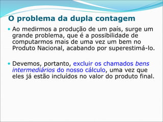 O problema da dupla contagem
 Ao medirmos a produção de um país, surge um
grande problema, que é a possibilidade de
computarmos mais de uma vez um bem no
Produto Nacional, acabando por superestimá-lo.
 Devemos, portanto, excluir os chamados bens
intermediários do nosso cálculo, uma vez que
eles já estão incluídos no valor do produto final.
 