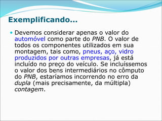 Exemplificando...
 Devemos considerar apenas o valor do
automóvel como parte do PNB. O valor de
todos os componentes utilizados em sua
montagem, tais como, pneus, aço, vidro
produzidos por outras empresas, já está
incluído no preço do veículo. Se incluíssemos
o valor dos bens intermediários no cômputo
do PNB, estaríamos incorrendo no erro da
dupla (mais precisamente, da múltipla)
contagem.
 