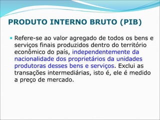 PRODUTO INTERNO BRUTO (PIB)
 Refere-se ao valor agregado de todos os bens e
serviços finais produzidos dentro do território
econômico do país, independentemente da
nacionalidade dos proprietários da unidades
produtoras desses bens e serviços. Exclui as
transações intermediárias, isto é, ele é medido
a preço de mercado.
 