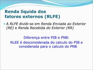 Renda líquida dos
fatores externos (RLFE)
 A RLFE dividi-se em Renda Enviada ao Exterior
(RE) e Renda Recebida do Exterior (RR)
Diferença entre PIB e PNB:
RLEE é desconsiderada do calculo do PIB e
considerada para o calculo do PNB
 