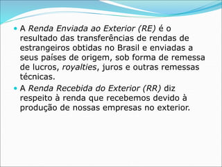  A Renda Enviada ao Exterior (RE) é o
resultado das transferências de rendas de
estrangeiros obtidas no Brasil e enviadas a
seus países de origem, sob forma de remessa
de lucros, royalties, juros e outras remessas
técnicas.
 A Renda Recebida do Exterior (RR) diz
respeito à renda que recebemos devido à
produção de nossas empresas no exterior.
 