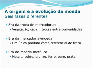 A origem e a evolução da moeda
Seis fases diferentes
 Era da troca de mercadorias
 Vegetação, caça... trocas entre comunidades
 Era da mercadoria-moeda
 Um único produto como referencial de troca
 Era da moeda metálica
 Metais: cobre, bronze, ferro, ouro, prata.
 