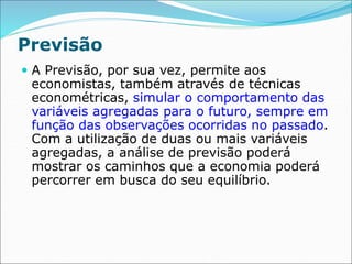 Previsão
 A Previsão, por sua vez, permite aos
economistas, também através de técnicas
econométricas, simular o comportamento das
variáveis agregadas para o futuro, sempre em
função das observações ocorridas no passado.
Com a utilização de duas ou mais variáveis
agregadas, a análise de previsão poderá
mostrar os caminhos que a economia poderá
percorrer em busca do seu equilíbrio.
 