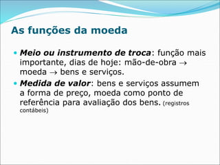 As funções da moeda
 Meio ou instrumento de troca: função mais
importante, dias de hoje: mão-de-obra 
moeda  bens e serviços.
 Medida de valor: bens e serviços assumem
a forma de preço, moeda como ponto de
referência para avaliação dos bens. (registros
contábeis)
 