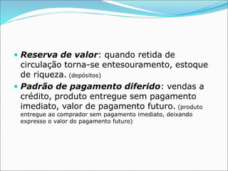  Reserva de valor: quando retida de
circulação torna-se entesouramento, estoque
de riqueza. (depósitos)
 Padrão de pagamento diferido: vendas a
crédito, produto entregue sem pagamento
imediato, valor de pagamento futuro. (produto
entregue ao comprador sem pagamento imediato, deixando
expresso o valor do pagamento futuro)
 