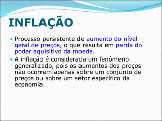 INFLAÇÃO
 Processo persistente de aumento do nível
geral de preços, o que resulta em perda do
poder aquisitivo da moeda.
 A inflação é considerada um fenômeno
generalizado, pois os aumentos dos preços
não ocorrem apenas sobre um conjunto de
preços ou sobre um setor específico da
economia.
 