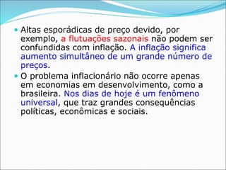 Altas esporádicas de preço devido, por
exemplo, a flutuações sazonais não podem ser
confundidas com inflação. A inflação significa
aumento simultâneo de um grande número de
preços.
 O problema inflacionário não ocorre apenas
em economias em desenvolvimento, como a
brasileira. Nos dias de hoje é um fenômeno
universal, que traz grandes consequências
políticas, econômicas e sociais.
 