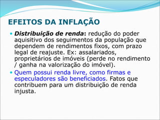 EFEITOS DA INFLAÇÃO
 Distribuição de renda: redução do poder
aquisitivo dos seguimentos da população que
dependem de rendimentos fixos, com prazo
legal de reajuste. Ex: assalariados,
proprietários de imóveis (perde no rendimento
/ ganha na valorização do imóvel).
 Quem possui renda livre, como firmas e
especuladores são beneficiados. Fatos que
contribuem para um distribuição de renda
injusta.
 