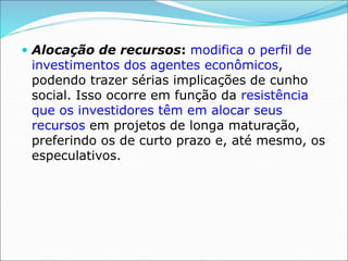  Alocação de recursos: modifica o perfil de
investimentos dos agentes econômicos,
podendo trazer sérias implicações de cunho
social. Isso ocorre em função da resistência
que os investidores têm em alocar seus
recursos em projetos de longa maturação,
preferindo os de curto prazo e, até mesmo, os
especulativos.
 