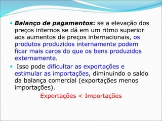  Balanço de pagamentos: se a elevação dos
preços internos se dá em um ritmo superior
aos aumentos de preços internacionais, os
produtos produzidos internamente podem
ficar mais caros do que os bens produzidos
externamente.
 Isso pode dificultar as exportações e
estimular as importações, diminuindo o saldo
da balança comercial (exportações menos
importações).
Exportações < Importações
 
