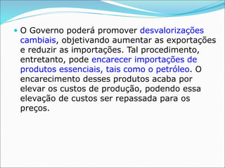 O Governo poderá promover desvalorizações
cambiais, objetivando aumentar as exportações
e reduzir as importações. Tal procedimento,
entretanto, pode encarecer importações de
produtos essenciais, tais como o petróleo. O
encarecimento desses produtos acaba por
elevar os custos de produção, podendo essa
elevação de custos ser repassada para os
preços.
 