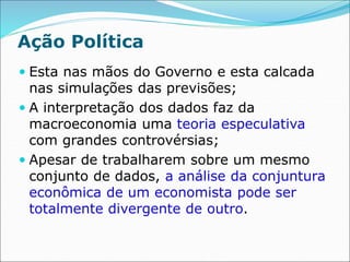 Ação Política
 Esta nas mãos do Governo e esta calcada
nas simulações das previsões;
 A interpretação dos dados faz da
macroeconomia uma teoria especulativa
com grandes controvérsias;
 Apesar de trabalharem sobre um mesmo
conjunto de dados, a análise da conjuntura
econômica de um economista pode ser
totalmente divergente de outro.
 