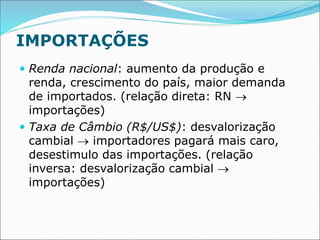 IMPORTAÇÕES
 Renda nacional: aumento da produção e
renda, crescimento do país, maior demanda
de importados. (relação direta: RN 
importações)
 Taxa de Câmbio (R$/US$): desvalorização
cambial  importadores pagará mais caro,
desestimulo das importações. (relação
inversa: desvalorização cambial 
importações)
 