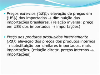  Preços externos (US$): elevação de preços em
(US$) dos importados  diminuição das
importações brasileiras. (relação inversa: preço
em US$ dos importados  importações)
 Preço dos produtos produzidos internamente
(R$): elevação dos preços dos produtos internos
 substituição por similares importados, mais
importações. (relação direta: preços internos 
importações)
 