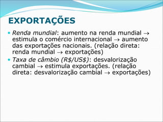 EXPORTAÇÕES
 Renda mundial: aumento na renda mundial 
estimula o comércio internacional  aumento
das exportações nacionais. (relação direta:
renda mundial  exportações)
 Taxa de câmbio (R$/US$): desvalorização
cambial  estimula exportações. (relação
direta: desvalorização cambial  exportações)
 