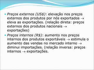  Preços externos (US$): elevação nos preços
externos dos produtos por nós exportados 
eleva as exportações. (relação direta: preços
externos dos produtos nacionais 
exportações)
 Preços internos (R$): aumento nos preços
internos dos produtos exportáveis  estimula o
aumento das vendas no mercado interno 
diminui importações. (relação inversa: preços
internos  exportações.
 
