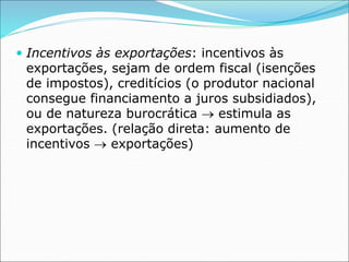  Incentivos às exportações: incentivos às
exportações, sejam de ordem fiscal (isenções
de impostos), creditícios (o produtor nacional
consegue financiamento a juros subsidiados),
ou de natureza burocrática  estimula as
exportações. (relação direta: aumento de
incentivos  exportações)
 
