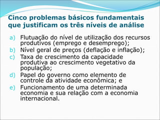 Cinco problemas básicos fundamentais
que justificam os três níveis de análise
a) Flutuação do nível de utilização dos recursos
produtivos (emprego e desemprego);
b) Nível geral de preços (deflação e inflação);
c) Taxa de crescimento da capacidade
produtiva ao crescimento vegetativo da
população;
d) Papel do governo como elemento de
controle da atividade econômica; e
e) Funcionamento de uma determinada
economia e sua relação com a economia
internacional.
 