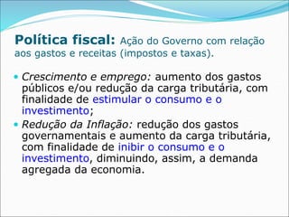Política fiscal: Ação do Governo com relação
aos gastos e receitas (impostos e taxas).
 Crescimento e emprego: aumento dos gastos
públicos e/ou redução da carga tributária, com
finalidade de estimular o consumo e o
investimento;
 Redução da Inflação: redução dos gastos
governamentais e aumento da carga tributária,
com finalidade de inibir o consumo e o
investimento, diminuindo, assim, a demanda
agregada da economia.
 