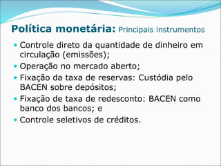 Política monetária: Principais instrumentos
 Controle direto da quantidade de dinheiro em
circulação (emissões);
 Operação no mercado aberto;
 Fixação da taxa de reservas: Custódia pelo
BACEN sobre depósitos;
 Fixação de taxa de redesconto: BACEN como
banco dos bancos; e
 Controle seletivos de créditos.
 