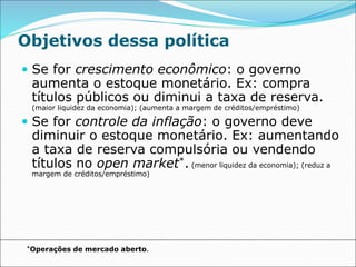 Objetivos dessa política
 Se for crescimento econômico: o governo
aumenta o estoque monetário. Ex: compra
títulos públicos ou diminui a taxa de reserva.
(maior liquidez da economia); (aumenta a margem de créditos/empréstimo)
 Se for controle da inflação: o governo deve
diminuir o estoque monetário. Ex: aumentando
a taxa de reserva compulsória ou vendendo
títulos no open market*. (menor liquidez da economia); (reduz a
margem de créditos/empréstimo)
*Operações de mercado aberto.
 