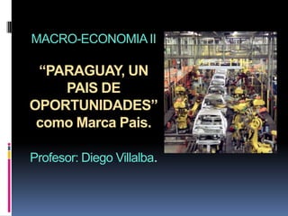 MACRO-ECONOMIA II

 “PARAGUAY, UN
    PAIS DE
OPORTUNIDADES”
 como Marca Pais.

Profesor: Diego Villalba.
 