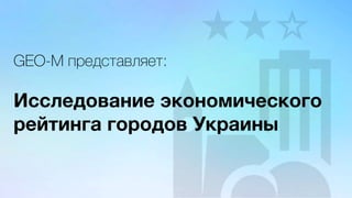 GEO-M представляет:
Исследование экономического
рейтинга городов Украины
 