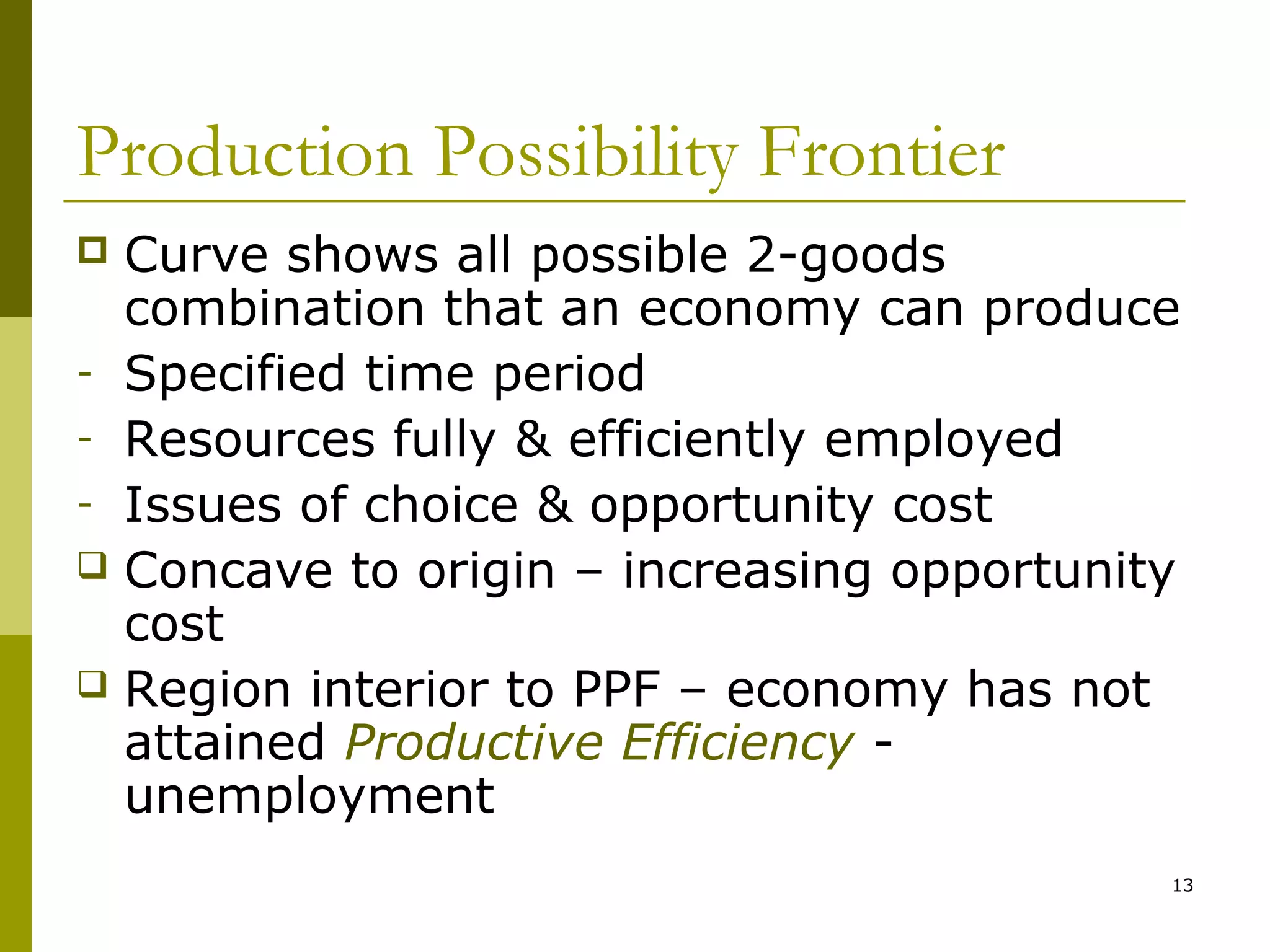 Production Possibility Frontier
Curve shows all possible 2-goods
combination that an economy can produce
- Specified time period
- Resources fully & efficiently employed
- Issues of choice & opportunity cost
 Concave to origin – increasing opportunity
cost
 Region interior to PPF – economy has not
attained Productive Efficiency unemployment


13

 