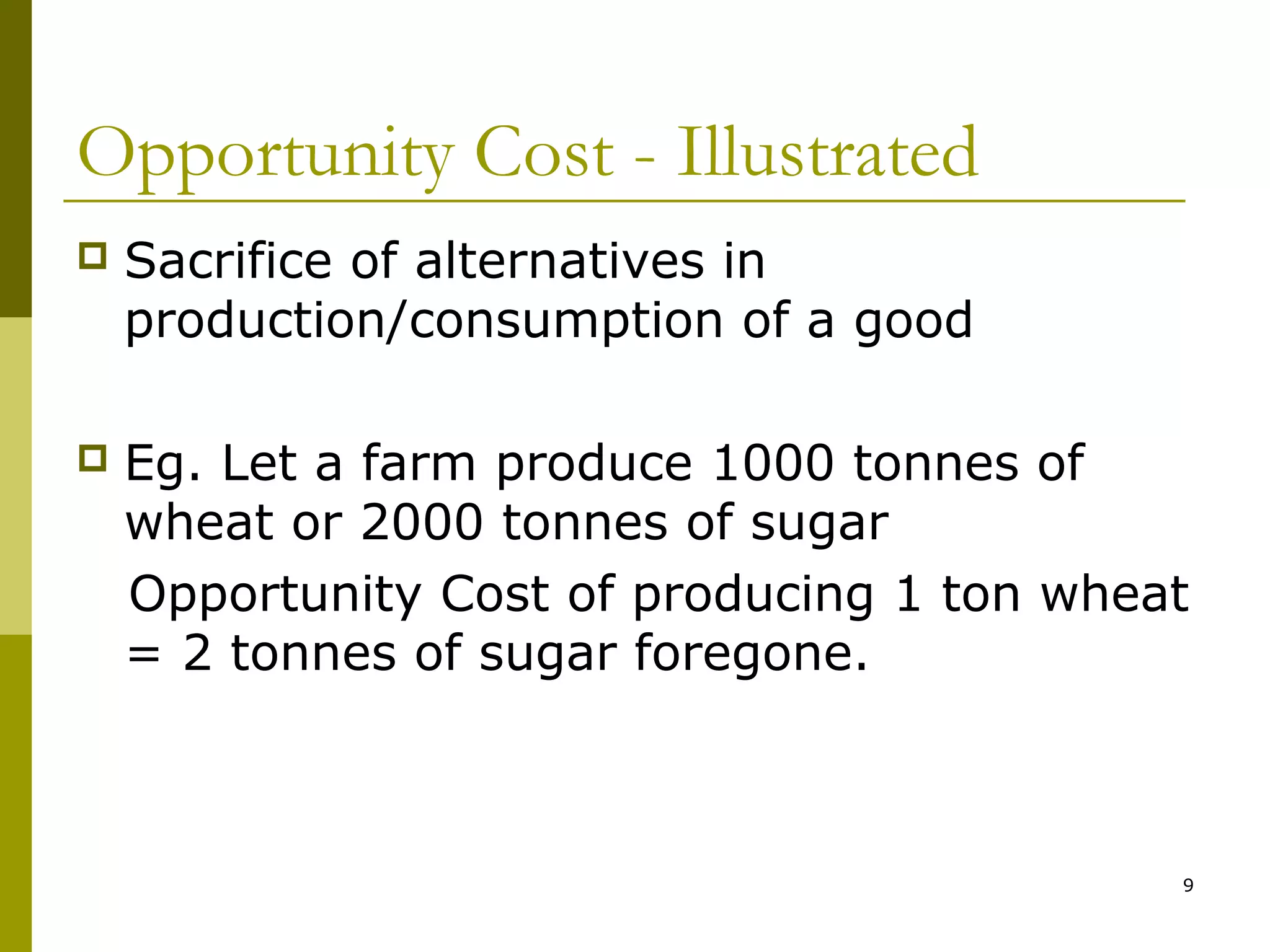 Opportunity Cost - Illustrated


Sacrifice of alternatives in
production/consumption of a good



Eg. Let a farm produce 1000 tonnes of
wheat or 2000 tonnes of sugar
Opportunity Cost of producing 1 ton wheat
= 2 tonnes of sugar foregone.

9

 